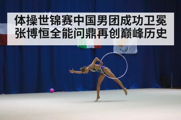 体操世锦赛中国男团成功卫冕张博恒全能问鼎再创巅峰历史